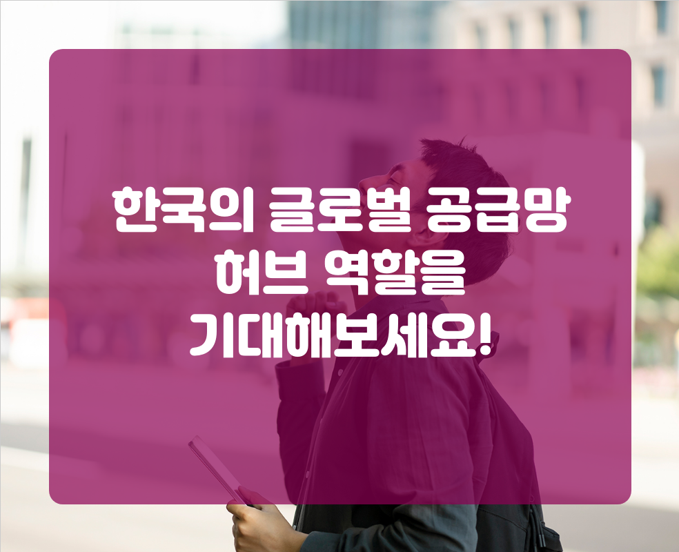 한국의 글로벌 공급망 허브 역할을 기대해보세요!